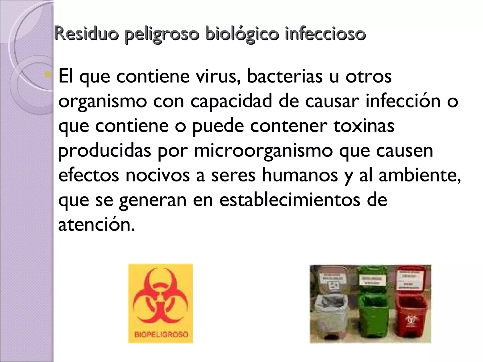 Residuo peligroso biológico infeccioso El que contiene virus, bacterias u otros organismo con capacidad de causar infección o que contiene o puede contener toxinas producidas por microorganismo que causen efectos nocivos a seres humanos y al ambiente, que se generan en establecimientos de atención. 