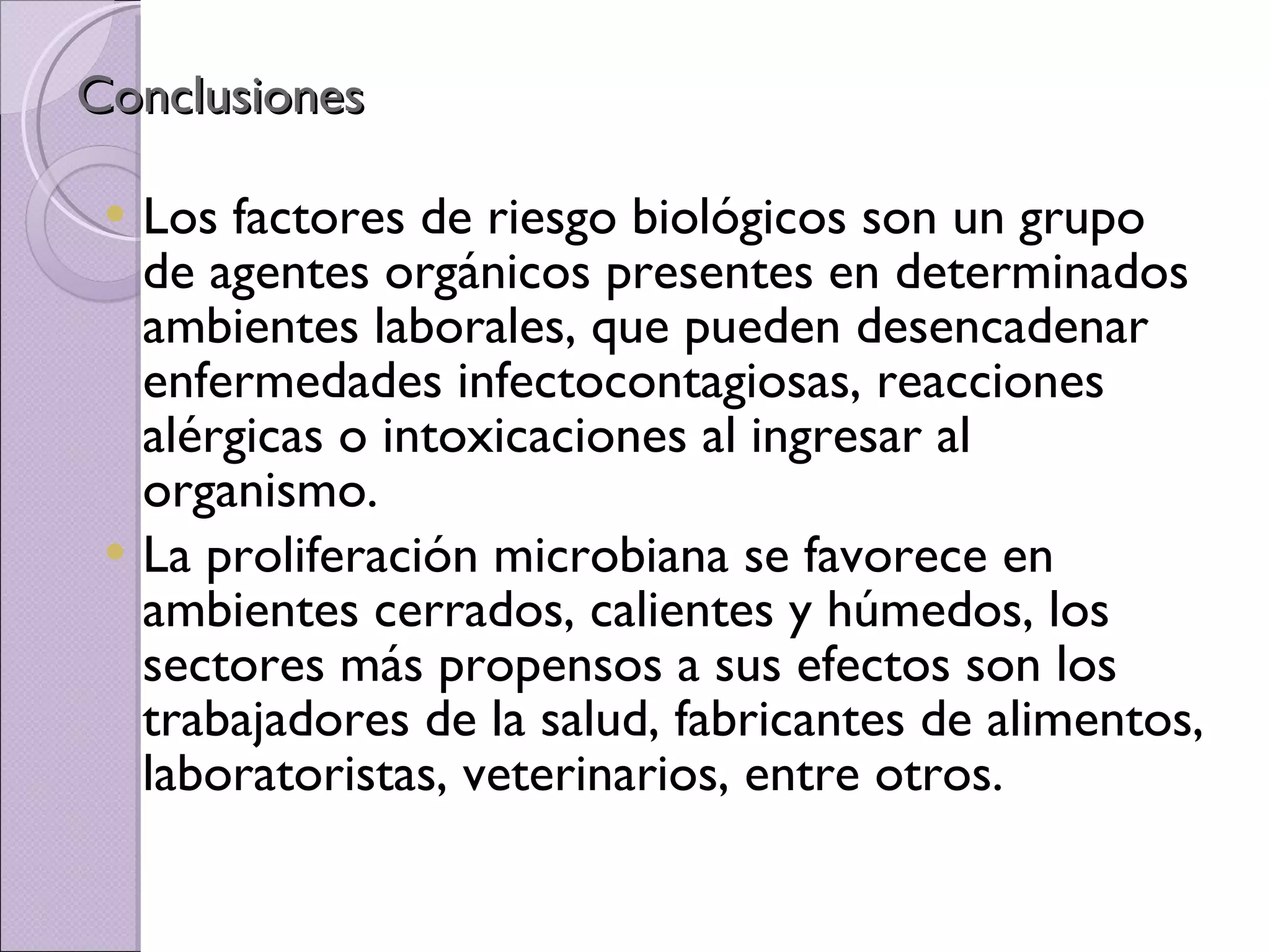 Conclusiones  Los factores de riesgo biológicos son un grupo de agentes orgánicos presentes en determinados ambientes laborales, que pueden desencadenar enfermedades infectocontagiosas, reacciones alérgicas o intoxicaciones al ingresar al organismo. La proliferación microbiana se favorece en ambientes cerrados, calientes y húmedos, los sectores más propensos a sus efectos son los trabajadores de la salud, fabricantes de alimentos, laboratoristas, veterinarios, entre otros. 