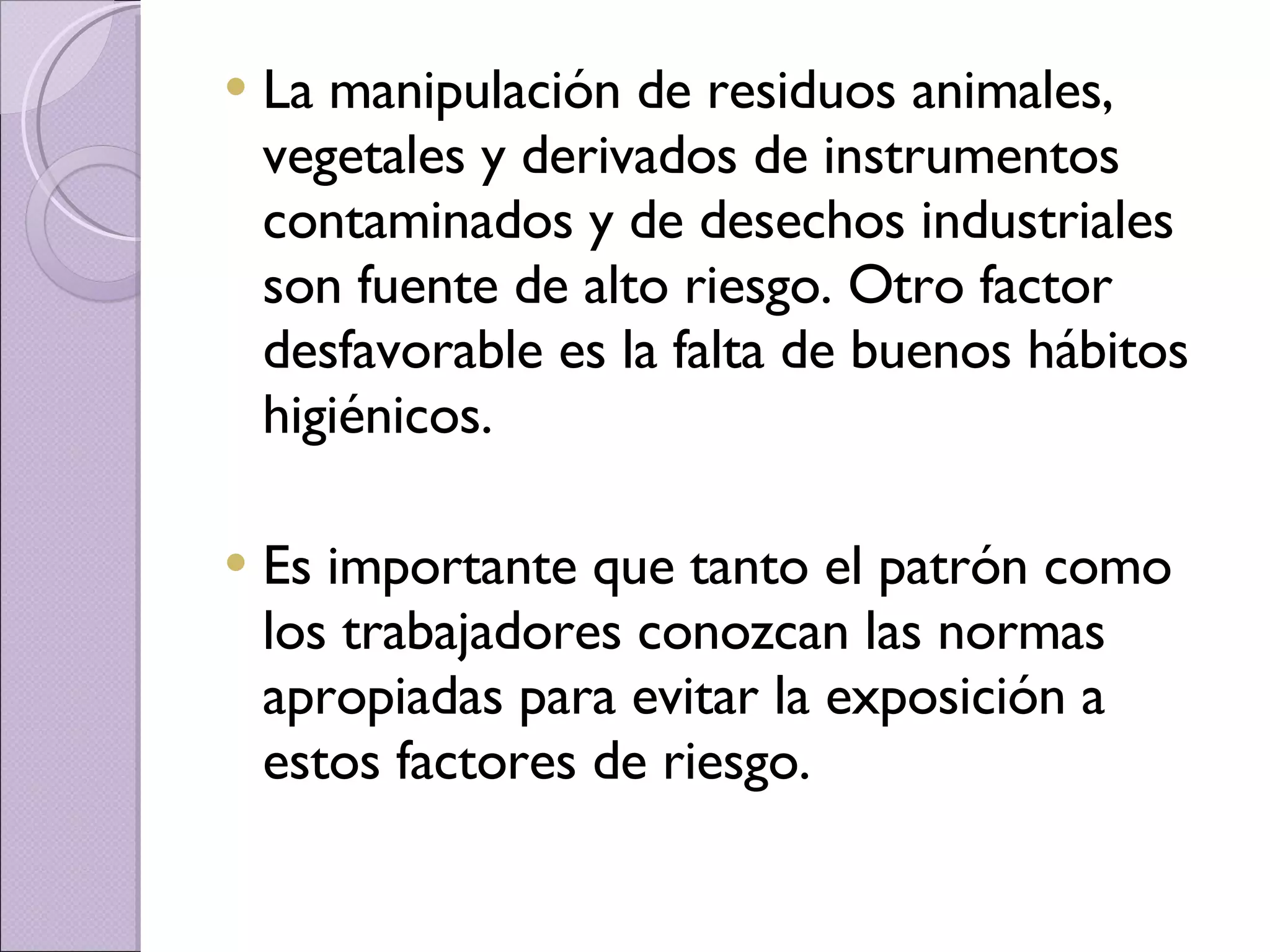 La manipulación de residuos animales, vegetales y derivados de instrumentos contaminados y de desechos industriales son fuente de alto riesgo. Otro factor desfavorable es la falta de buenos hábitos higiénicos.  Es importante que tanto el patrón como los trabajadores conozcan las normas apropiadas para evitar la exposición a estos factores de riesgo.  