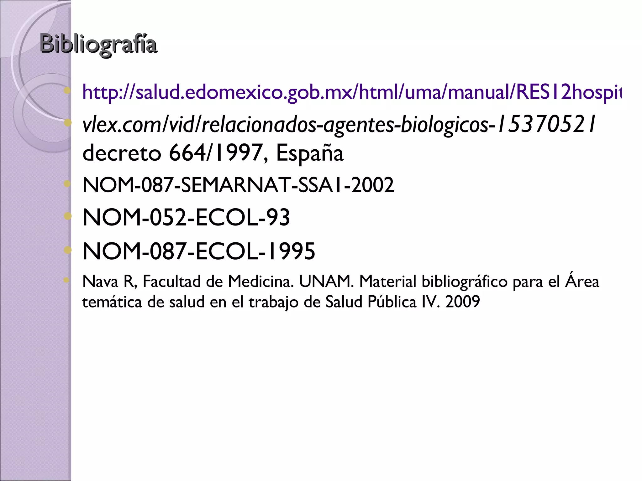 Bibliografía http://salud.edomexico.gob.mx/html/uma/manual/RES12hospitales.pdf vlex.com/vid/relacionados-agentes-biologicos-15370521  decreto 664/1997, España NOM-087-SEMARNAT-SSA1-2002 NOM-052-ECOL-93 NOM-087-ECOL-1995 Nava R, Facultad de Medicina. UNAM. Material bibliográfico para el Área temática de salud en el trabajo de Salud Pública IV. 2009 
