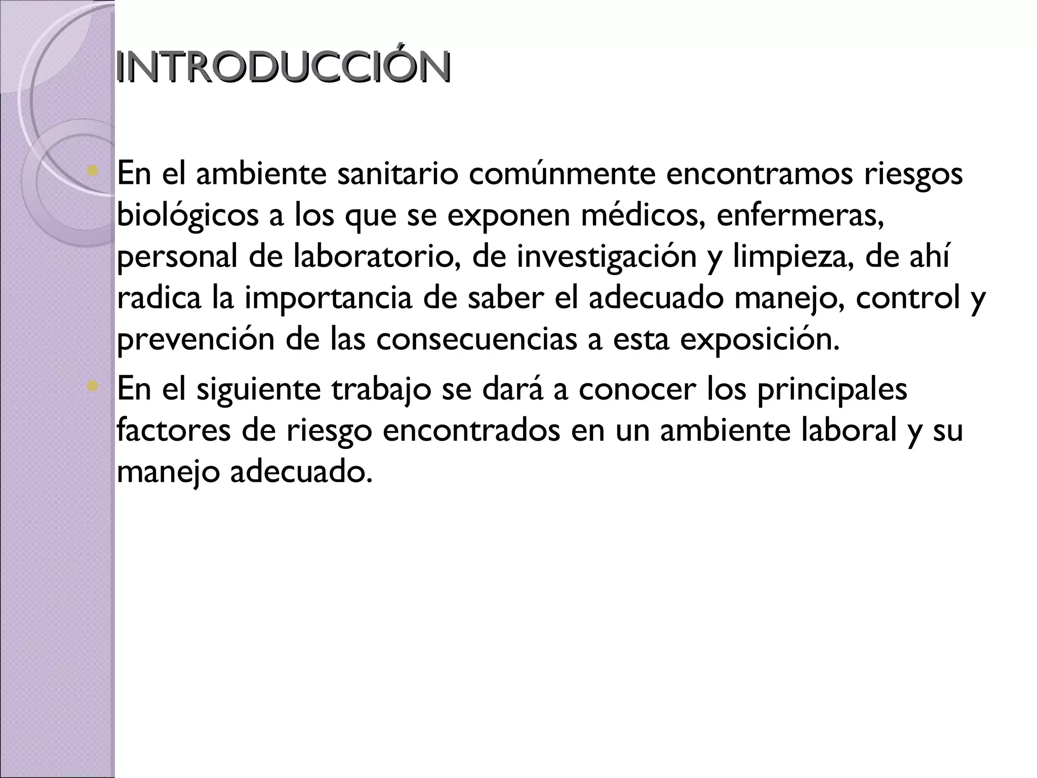 INTRODUCCIÓN En el ambiente sanitario comúnmente encontramos riesgos biológicos a los que se exponen médicos, enfermeras, personal de laboratorio, de investigación y limpieza, de ahí radica la importancia de saber el adecuado manejo, control y prevención de las consecuencias a esta exposición. En el siguiente trabajo se dará a conocer los principales factores de riesgo encontrados en un ambiente laboral y su manejo adecuado. 