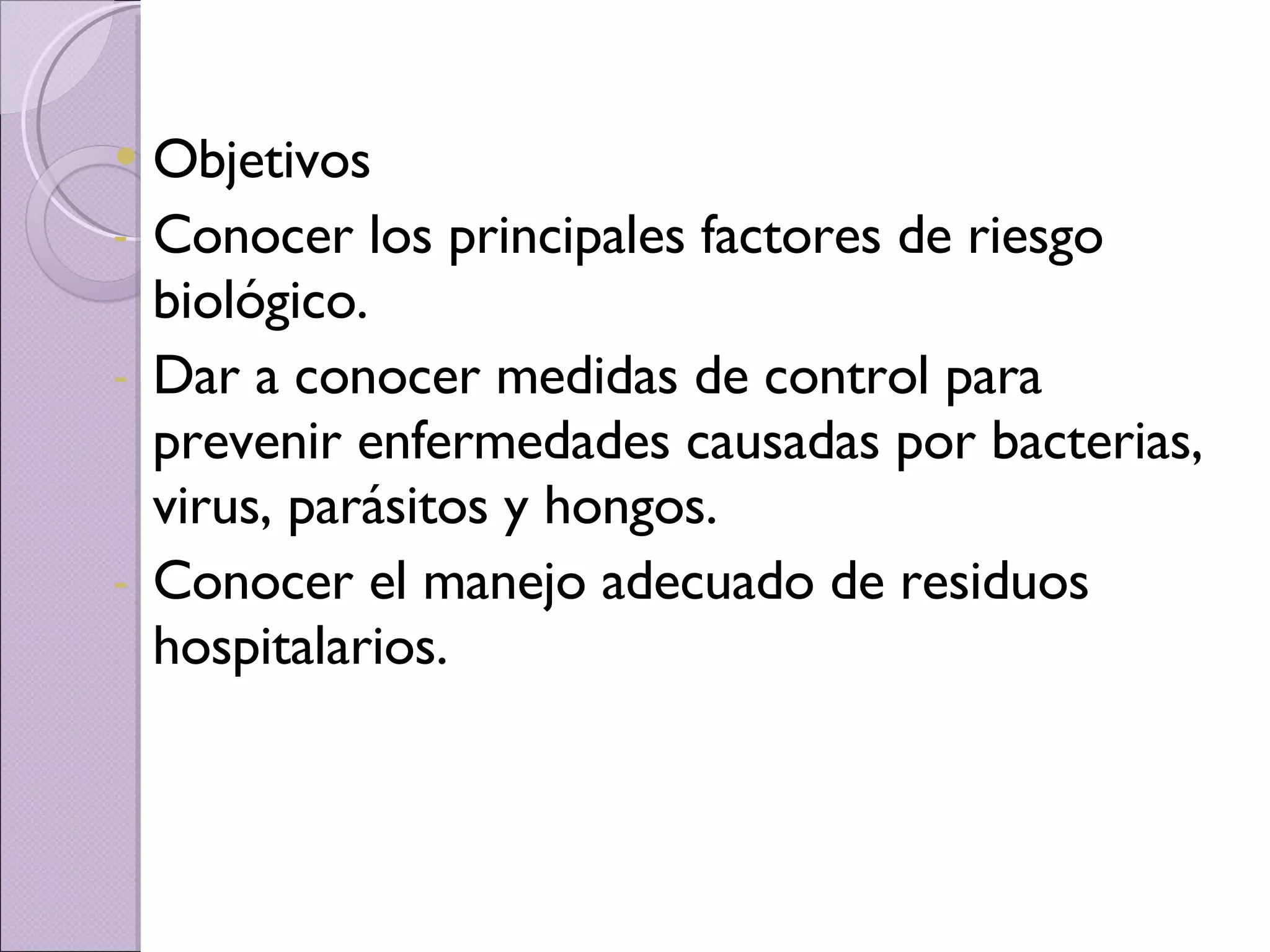 Objetivos Conocer los principales factores de riesgo biológico. Dar a conocer medidas de control para prevenir enfermedades causadas por bacterias, virus, parásitos y hongos. Conocer el manejo adecuado de residuos hospitalarios. 