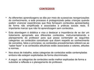 CONTEÚDOS As diferentes aprendizagens se dão por meio de sucessivas reorganizações do conhecimento, e este processo é protagonizado pelas crianças quando podem vivenciar experiências que lhes forneçam conteúdos apresentados de forma não simplificada e associados a práticas sociais reais. É importante marcar que não há aprendizagem sem conteúdos. Esta abordagem é didática e visa a destacar a importância de se dar um tratamento apropriado aos diferentes conteúdos, instrumentalizando o planejamento do professor para que possa contemplar as seguintes categorias: os conteúdos conceituais que dizem respeito ao conhecimento de conceitos, fatos e princípios; os conteúdos procedimentais referem-se ao “saber fazer” e os conteúdos atitudinais estão associados a valores, atitudes e normas. Nos eixos de trabalho, estas categorias de conteúdos estão contempladas embora não estejam explicitadas de forma discriminada. A seguir, as categorias de conteúdos serão melhor explicadas de forma a subsidiar a reflexão e o planejamento do professor. 