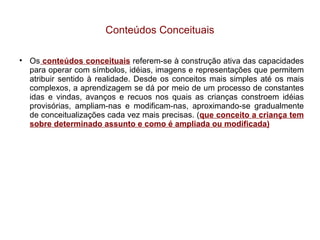 Conteúdos Conceituais Os  conteúdos conceituais  referem-se à construção ativa das capacidades para operar com símbolos, idéias, imagens e representações que permitem atribuir sentido à realidade. Desde os conceitos mais simples até os mais complexos, a aprendizagem se dá por meio de um processo de constantes idas e vindas, avanços e recuos nos quais as crianças constroem idéias provisórias, ampliam-nas e modificam-nas, aproximando-se gradualmente de conceitualizações cada vez mais precisas. ( que conceito a criança tem sobre determinado assunto e como é ampliada ou modificada)‏ 