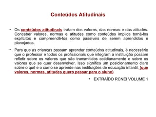 Conteúdos Atitudinais Os  conteúdos atitudinais   tratam dos valores, das normas e das atitudes. Conceber valores, normas e atitudes como conteúdos implica torná-los explícitos e compreendê-los como passíveis de serem aprendidos e planejados. Para que as crianças possam aprender conteúdos atitudinais, é necessário que o professor e todos os profissionais que integram a instituição possam refletir sobre os valores que são transmitidos cotidianamente e sobre os valores que se quer desenvolver. Isso significa um posicionamento claro sobre o quê e o como se aprende nas instituições de educação infantil.  (que valores, normas, atitudes quero passar para o aluno)‏ EXTRAÍDO RCNEI VOLUME 1 