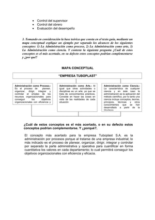 •   Control del supervisor
                •   Control del obrero
                •   Evaluación del desempeño


      3. Tomando en consideración la base teórica que consta en el texto guía, mediante un
      mapa conceptual explique un ejemplo por separado los alcances de los siguientes
      conceptos: 1) La Administración como proceso, 2) La Administración como arte, 3)
      La Administración como ciencia. Y conteste la siguiente pregunta ¿Cuál de estos
      conceptos es el más acertado, en su defecto estos conceptos podrían complementarse
      y ¿por qué?


                                      MAPA CONCEPTUAL

                                    “EMPRESA TUBOPLAST”


Administración como Proceso.-       Administración como Arte.- Al       Administración como Ciencia.-
Es el proceso de         planear,   igual que otras actividades o       La característica de cualquier
organizar, dirigir, integrar y      disciplinas es un arte, ya que se   ciencia y en éste caso la
controlar el empleo de los          trata de conocimientos prácticos.   administración es la aplicación del
recursos organizacionales para      Consiste en hacer las cosas en      método científico, por lo tanto una
conseguir      los      objetivos   vista de las realidades de cada     ciencia incluye conceptos, teorías,
organizacionales con eficiencia y   situación                           principios, técnicas y otros
eficacia                                                                conocimientos     que     se    han
                                                                        desarrollado a partir de la
                                                                        Hipótesis.




        ¿Cuál de estos conceptos es el más acertado, o en su defecto estos
        conceptos podrían complementarse. Y ¿porqué?.

        El concepto más acertado para la empresa Tuboplast S.A. es la
        administración por procesos porque al tratarse de una empresa industrial; lo
        más indicado es el proceso de planear, organizar, dirigir, integrar y controlar
        por separado la parte administrativa y operativa para cuantificar en forma
        cuantitativa los valores en cada departamento; lo cual permitirá conseguir los
        objetivos organizacionales con eficiencia y eficacia.
 