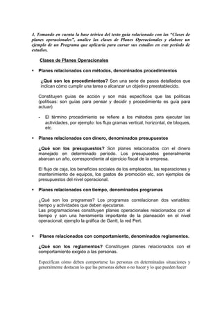 4. Tomando en cuenta la base teórica del texto guía relacionado con las “Clases de
planes operacionales”, analice las clases de Planes Operacionales y elabore un
ejemplo de un Programa que aplicaría para cursar sus estudios en este periodo de
estudios.

    Clases de Planes Operacionales

   Planes relacionados con métodos, denominados procedimientos

        ¿Qué son los procedimientos? Son una serie de pasos detallados que
        indican cómo cumplir una tarea o alcanzar un objetivo preestablecido.

    Constituyen guías de acción y son más específicos que las políticas
    (políticas: son guías para pensar y decidir y procedimiento es guía para
    actuar)

    -     El término procedimiento se refiere a los métodos para ejecutar las
          actividades, por ejemplo: los flujo gramas vertical, horizontal, de bloques,
          etc.

   Planes relacionados con dinero, denominados presupuestos

    ¿Qué son los presupuestos? Son planes relacionados con el dinero
    manejado en determinado período. Los presupuestos generalmente
    abarcan un año, correspondiente al ejercicio fiscal de la empresa.

    El flujo de caja, los beneficios sociales de los empleados, las reparaciones y
    mantenimiento de equipos, los gastos de promoción etc. son ejemplos de
    presupuestos del nivel operacional.

   Planes relacionados con tiempo, denominados programas

    ¿Qué son los programas? Los programas correlacionan dos variables:
    tiempo y actividades que deben ejecutarse.
    Las programaciones constituyen planes operacionales relacionados con el
    tiempo y son una herramienta importante de la planeación en el nivel
    operacional; ejemplo la gráfica de Gantt, la red Pert.


   Planes relacionados con comportamiento, denominados reglamentos.

    ¿Qué son los reglamentos? Constituyen planes relacionados con el
    comportamiento exigido a las personas.

    Especifican cómo deben comportarse las personas en determinadas situaciones y
    generalmente destacan lo que las personas deben o no hacer y lo que pueden hacer
 