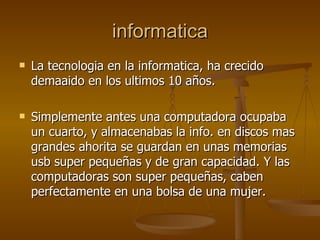 informatica La tecnologia en la informatica, ha crecido demaaido en los ultimos 10 años. Simplemente antes una computadora ocupaba un cuarto, y almacenabas la info. en discos mas grandes ahorita se guardan en unas memorias usb super pequeñas y de gran capacidad. Y las computadoras son super pequeñas, caben perfectamente en una bolsa de una mujer. 