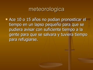 meteorologica Ace 10 o 15 años no podian pronosticar el tiempo en un lapso pequeño para que se pudiera avisar con suficiente tiempo a la gente para que se salvara y tuviera tiempo para refugiarse. 