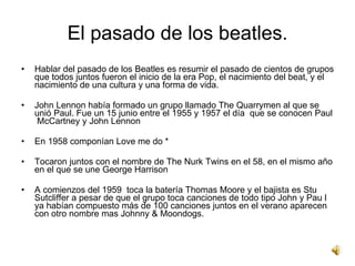 El pasado de los beatles.
•   Pete best, fue el batería definitivo
    de los Beatles en 1960.
•   En1959 Quarrymen se sep...