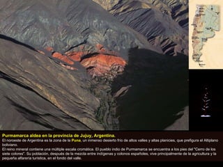 Purmamarca aldea en la provincia de Jujuy, Argentina.   El noroeste de Argentina es la zona de la  Puna , un inmenso desierto frío de altos valles y altas planicies, que prefigura el Altiplano boliviano.  El reino mineral contiene una múltiple escala cromática. El pueblo indio de Purmamarca se encuentra a los pies del "Cerro de los siete colores". Su población, después de la mezcla entre indígenas y colonos españoles, vive principalmente de la agricultura y la pequeña alfarería turística, en el fondo del valle. 