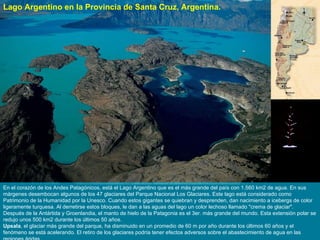 En el corazón de los Andes Patagónicos, está el Lago Argentino que es el más grande del país con 1.560 km2 de agua. En sus márgenes desembocan algunos de los 47 glaciares del Parque Nacional Los Glaciares. Este lago está considerado como Patrimonio de la Humanidad por la Unesco. Cuando estos gigantes se quiebran y desprenden, dan nacimiento a icebergs de color ligeramente turquesa. Al derretirse estos bloques, le dan a las aguas del lago un color lechoso llamado "crema de glaciar". Después de la Antártida y Groenlandia, el manto de hielo de la Patagonia es el 3er. más grande del mundo. Esta extensión polar se redujo unos 500 km2 durante los últimos 50 años.  Upsala , el glaciar más grande del parque, ha disminuido en un promedio de 60 m por año durante los últimos 60 años y el fenómeno se está acelerando. El retiro de los glaciares podría tener efectos adversos sobre el abastecimiento de agua en las regiones áridas. Lago Argentino en la Provincia de Santa Cruz, Argentina. 