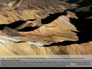 La Cordillera de los Andes entre Cuzco y Arequipa, Perú. Joven... de 20 millones de años, se extiende por 7.500 km de largo. Es la única cadena montañosa que mantiene altitudes elevadas en toda su longitud. Al sur del país, entre Cuzco y Arequipa, las montañas que alcanzan más de 6.000 m. de altura, dejan progresivamente el lugar a la región de las elevadas planicies andinas, porque entre 3.500 m. y 4.500 m. de altitud, se la denomina:  Puna . En ésta, al igual que los Tibetanos, se encuentra la única población sedentaria del mundo que viven a tales altitudes. 