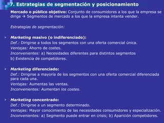 7. Estrategias de segmentación y posicionamiento Mercado o público objetivo:  Conjunto de consumidores a los que la empresa se dirige    Segmentos de mercado a los que la empresa intenta vender.  Estrategias de segmentación: Marketing  masivo (o indiferenciado): Def.:  Dirigirse a todos los segmentos con una oferta comercial única.  Ventajas:  Ahorro de costes.  Inconvenientes:  a)   Necesidades diferentes para distintos segmentos b) Existencia de competidores.  Marketing  diferenciado: Def.:  Dirigirse a mayoría de los segmentos con una oferta comercial diferenciada para cada una.  Ventajas:  Aumentas las ventas.  Inconvenientes: Aumentan los costes.  Marketing  concentrado: Def.:  Dirigirse a un segmento determinado. Ventajas:  Mayor conocimiento de las necesidades consumidores y especialización. Inconvenientes:  a) Segmento puede entrar en crisis; b) Aparición competidores. 