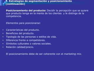 7. Estrategias de segmentación y posicionamiento (continuación) Posicionamiento del producto:  Decidir la percepción que se quiere que producto tenga en la mente de los clientes  y le distinga de la competencia.  Elementos para posicionarse : Características del producto. Beneficios del producto.  Tipología de las personas o estilos de vida.  Diferencia frente a competidores. Símbolos culturales o valores sociales.  Relación calidad/precio.  El posicionamiento debe de ser coherente con el  marketing mix.  