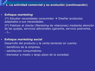 1. La actividad comercial y su evolución (continuación) Enfoque  marketing 1º) Estudiar necesidades consumidor    Diseñar productos adaptados a sus necesidades.  2º) Fidelizar al cliente ( Marketing  de relaciones) mediante atención de las quejas, servicios adicionales (garantía, servicio postventa,…),… Enfoque  marketing  social  Desarrollo del producto y la venta teniendo en cuenta: - beneficios de la empresa. - satisfacción consumidores.  - bienestar a medio y largo plazo de la sociedad.  