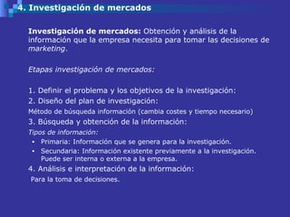 4. Investigación de mercados Investigación de mercados:  Obtención y análisis de la información que la empresa necesita para tomar las decisiones de  marketing .  Etapas investigación de mercados: 1. Definir el problema y los objetivos de la investigación: 2. Diseño del plan de investigación:  Método de búsqueda información (cambia costes y tiempo necesario) 3. Búsqueda y obtención de la información: Tipos de información: Primaria: Información que se genera para la investigación. Secundaria: Información existente previamente a la investigación. Puede ser interna o externa a la empresa. 4. Análisis e interpretación de la información:   Para la toma de decisiones. 