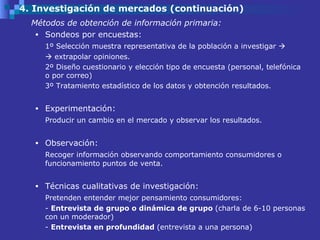 4. Investigación de mercados (continuación) Métodos de obtención de información primaria: Sondeos por encuestas: 1º Selección muestra representativa de la población a investigar        extrapolar opiniones. 2º Diseño cuestionario y elección tipo de encuesta (personal, telefónica o por correo) 3º Tratamiento estadístico de los datos y obtención resultados.  Experimentación: Producir un cambio en el mercado y observar los resultados.  Observación: Recoger información observando comportamiento consumidores o funcionamiento puntos de venta.  Técnicas cualitativas de investigación: Pretenden entender mejor pensamiento consumidores: -  Entrevista de grupo o dinámica de grupo  (charla de 6-10 personas con un moderador) -  Entrevista en profundidad  (entrevista a una persona) 