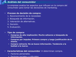 5. Análisis del consumidor La empresa analiza los aspectos que influyen en la compra del consumidor para tomar las decisiones de  marketing .  Proceso de decisión de compra: 1. Reconocimiento de la necesidad. 2. Búsqueda de información. 3. Valoración de alternativas.  4. Decisión.  5. Evaluación.  Tipo de compra: Compras de alta implicación: Mucho esfuerzo a búsqueda de información. Compras por impulso: Primero compra y luego justificación de la misma.  Compra rutinaria: No se busca información. Tendencia a la lealtad a la marca. Características del consumidor    determinan compra. Factores personales.  Factores sociales y culturales.  