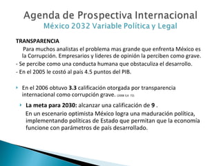 TRANSPARENCIA Para muchos analistas el problema mas grande que enfrenta México es la Corrupción. Empresarios y lideres de opinión la perciben como grave. - Se percibe como una conducta humana que obstaculiza el desarrollo. - En el 2005 le costó al país 4.5 puntos del PIB. En el 2006 obtuvo  3.3  calificación otorgada por transparencia internacional como corrupción grave.  (2008 3,6  72) La meta para 2030:  alcanzar una calificación de  9  .  En un escenario optimista México logra una maduración política, implementando políticas de Estado que permitan que la economía funcione con parámetros de país desarrollado. 