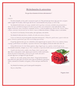 Mi declaración de autoestima
                                “Lo que fuese bastaría si lo fuese abiertamente.”
    Y
o soy yo.
     En todo el mundo, no hay nadie exactamente igual a mí. Hay personas que tie
                                                               .               tienen algo parecido a mí pero
nadie es igual. Por lo tanto, todo lo que sale de mi es auténticamente mí porque yo sola lo elijo.
                                                               camente mío
     Soy dueña de tolo lo mí mi cuerpo, incluido todo lo que hace; mi mente, incluidos mis pensamientos e
                            mío;
ideas; mis ojos, incluidas las imágenes de todo lo que perciben; mis sentimientos, sean cuales fueran, rabia,
                                                                                   ,
alegr frustración, amor, decepción, excitación mi boca, y todas las palabras que salen de ella, corteses, dulces
alegría,                                excitación;
o duras, correctas o incorrectas; mi voz, fuerte o suave; y todas mis acciones, se dirijan a otros o a mi misma
                                                        ;                                                 misma.
     Soy dueña de mis fantasías, de mis sueños, mis esperanzas, mis miedos.
                             as,
     Soy dueña de todos mis é
                            éxitos y triunfos, de todos mis errores y fracasos.
     Como soy dueña de mi persona puedo conocerme í
                                 na                   íntimamente. Al hacerlo, puedo amar y querer todas mis
partes. Entonces, puedo hacer que todo en mi trabaje para mi bien.
    Se que hay aspectos mí que me confunden y otros aspectos que no conoz Pero si soy cariñosa y buena
                        míos                en                         conozco.
conmigo, puedo buscar con valentí y esperanza soluciones a los enigmas y formas de saber má sobre mí.
           edo            valentía                                                       más       í
     Independientemente de cómo luzca y parez diga y haga lo que sea, y piense y sienta lo que sea en
            d                           parezca,
determinado momento, siempre soy y Esto es autentico y representa donde estoy en ese momento del tiempo.
  terminado                       yo.
      Cuando miro hacia atrás y analizo como llegue a lucir y parecer, que
                                                                   er,
dije e hice y como pensé y sentí algunas partes pueden resultar inadecuadas.
                           sentí,
Puedo descartar lo inadecuado y conservar lo que resulto adecuado e
inventar algo nuevo en lugar de lo que descarte.
     Puedo ver, oír, sentir, pensar, decir y hacer. Tengo las herramientas
para sobrevivir, para estar cerca de los otros, para ser productiva, para poner
orden y armonía en el mundo, en la gente y en las cosas que están fuera de
mí.
     Soy dueña de mi misma y por lo tanto puedo manejarme.
     Soy yo y estoy bien.


                                                                                                 Virginia Satir
 