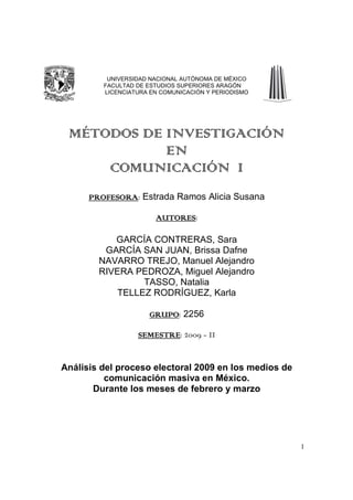 UNIVERSIDAD NACIONAL AUTÓNOMA DE MÉXICO
         FACULTAD DE ESTUDIOS SUPERIORES ARAGÓN
         LICENCIATURA EN COMUNICACIÓN Y PERIODISMO




 MÉTODOS DE INVESTIGACIÓN
            EN
     COMUNICACIÓN I
      PROFESORA Estrada Ramos Alicia Susana
      PROFESORA:

                       AUTORES:
                       AUTORES

           GARCÍA CONTRERAS, Sara
         GARCÍA SAN JUAN, Brissa Dafne
        NAVARRO TREJO, Manuel Alejandro
        RIVERA PEDROZA, Miguel Alejandro
                 TASSO, Natalia
            TELLEZ RODRÍGUEZ, Karla

                     GRUPO 2256
                     GRUPO:

                  SEMESTRE:
                  SEMESTRE 2009 - II


Análisis del proceso electoral 2009 en los medios de
          comunicación masiva en México.
       Durante los meses de febrero y marzo




                                                       1
 