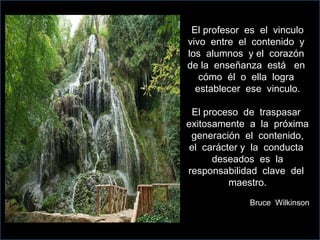 El profesor  es  el  vinculo vivo  entre  el  contenido  y  los  alumnos  y el  corazón  de la  enseñanza  está  en  cómo  él  o  ella  logra  establecer  ese  vinculo. El proceso  de  traspasar  exitosamente  a  la  próxima  generación  el  contenido,  el  carácter y  la  conducta  deseados  es  la responsabilidad  clave  del  maestro. Bruce  Wilkinson 