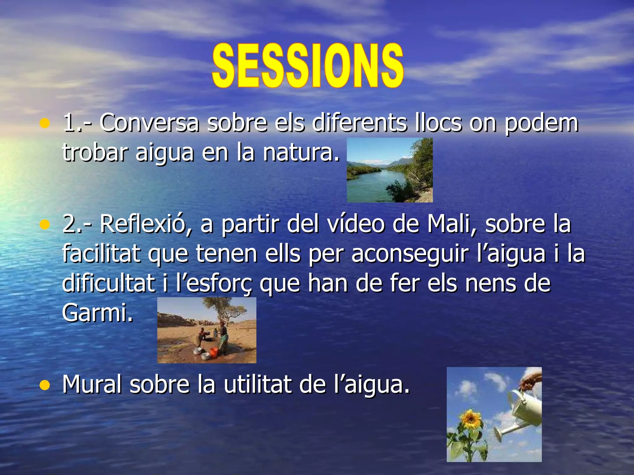 1.- Conversa sobre els diferents llocs on podem trobar aigua en la natura. 2.- Reflexió, a partir del vídeo de Mali, sobre la facilitat que tenen ells per aconseguir l’aigua i la dificultat i l’esforç que han de fer els nens de Garmi. Mural sobre la utilitat de l’aigua. SESSIONS  