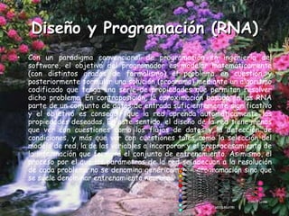 Diseño y Programación (RNA) Con un paradigma convencional de programación en ingeniería del software, el objetivo del programador es modelar matemáticamente (con distintos grados de formalismo) el problema en cuestión y posteriormente formular una solución (programa) mediante un algoritmo codificado que tenga una serie de propiedades que permitan resolver dicho problema. En contraposición, la aproximación basada en las RNA parte de un conjunto de datos de entrada suficientemente significativo y el objetivo es conseguir que la red aprenda automáticamente las propiedades deseadas. En este sentido, el diseño de la red tiene menos que ver con cuestiones como los flujos de datos y la detección de condiciones, y más que ver con cuestiones tales como la selección del modelo de red, la de las variables a incorporar y el preprocesamiento de la información que formará el conjunto de entrenamiento. Asimismo, el proceso por el que los parámetros de la red se adecuan a la resolución de cada problema no se denomina genéricamente programación sino que se suele denominar entrenamiento neuronal. 