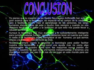 Yo pienso que la creación de las Redes Neuronales Artificiales han sido un gran avance para la tecnología, en especial en el campo de la medicina, esto a facilitado mucho mas el aprendizaje de las personas, los seres humanos somos capas de esto y mucho mas siempre y cuando no nos dejemos llevar por el poder y la ambición ya que esto nos puede llevar a rebasar los limites. Aunque la tecnología sea muy avanzada y lo suficientemente inteligente para cumplir cualquier función, siempre debemos tener en cuenta que nada ni nadie ni la tecnología podrá reemplazar al ser  humano, ya que somos únicos y la creación mas perfecta de Dios. Nosotros siempre vamos a necesitar la tecnología para poder facilitar nuestra vida tomándola a este como una ayuda mas no como algo indispensable en nuestro diario vivir, las maquinas nunca podrán ser iguales a nosotros ya que cada uno somos indispensables y tenemos una misión por cumplir, por eso Dios nos dio un lugar en este mundo para ser felices. CONCLUSION 