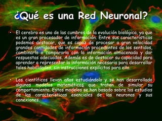 ¿Qué es una Red Neuronal? El cerebro es uno de las cumbres de la evolución biológica, ya que es un gran procesador de información. Entre sus características podemos destacar, que es capaz de procesar a gran velocidad grandes cantidades de información procedentes de los sentidos, combinarla o compararla con la información almacenada y dar respuestas adecuadas. Además es de destacar su capacidad para aprender a representar la información necesaria para desarrollar tales habilidades, sin instrucciones explícitas para ello. Los científicos llevan años estudiándolo y se han desarrollado algunos modelos matemáticos que tratan de simular su comportamiento. Estos modelos se han basado sobre los estudios de las características esenciales de las neuronas y sus conexiones. 
