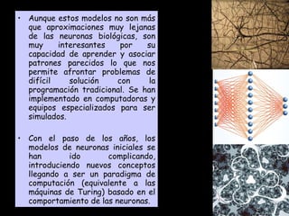 Aunque estos modelos no son más que aproximaciones muy lejanas de las neuronas biológicas, son muy interesantes por su capacidad de aprender y asociar patrones parecidos lo que nos permite afrontar problemas de difícil solución con la programación tradicional. Se han implementado en computadoras y equipos especializados para ser simulados. Con el paso de los años, los modelos de neuronas iniciales se han ido complicando, introduciendo nuevos conceptos llegando a ser un paradigma de computación (equivalente a las máquinas de Turing) basado en el comportamiento de las neuronas. 