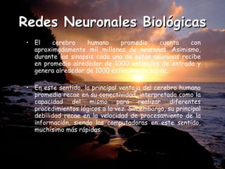 Redes Neuronales Biológicas El cerebro humano promedio cuenta con aproximadamente mil millones de neuronas. Asimismo, durante las sinapsis cada una de estas neuronas recibe en promedio alrededor de 1000 estímulos de entrada y genera alrededor de 1000 estímulos de salida.  En este sentido, la principal ventaja del cerebro humano promedio recae en su conectividad, interpretada como la capacidad del mismo para realizar diferentes procedimientos lógicos a la vez. Sin embargo, su principal debilidad recae en la velocidad de procesamiento de la información, siendo las computadoras en este sentido, muchísimo más rápidas.  