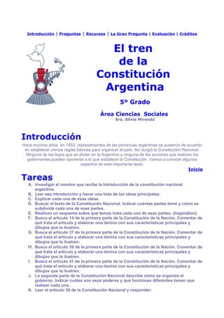 Introducción    | Preguntas | Recursos | La Gran Pregunta | Evaluación | Créditos


                                          El tren
                                           de la
                                        Constitución
                                         Argentina
                                                     5º Grado
                                          Área Ciencias Sociales
                                                  Sra. Silvia Mirenda



Introducción
Hace muchos años, en 1853, representantes de las provincias argentinas se pusieron de acuerdo
 en establecer ciertas reglas básicas para organizar el país. Así surgió la Constitución Nacional.
  Ninguna de las leyes que se dicten en la Argentina y ninguna de las acciones que realicen los
  gobernantes pueden oponerse a lo que establece la Constitución. Vamos a conocer algunos
                                aspectos de este importante texto.
                                                                                          Inicio

Tareas
   A. Investigar el nombre que recibe la Introducción de la constitución nacional
      argentina.
   B. Leer esa introducción y hacer una lista de las ideas principales.
   C. Explicar cada una de esas ideas.
   D. Buscar el texto de la Constitución Nacional. Indicar cuántas partes tiene y cómo se
      subdivide cada una de esas partes.
   E. Realicen un esquema sobre qué temas trata cada una de esas partes. (Inspiration)
   F. Busca el artículo 14 de la primera parte de la Constitución de la Nación. Comentar de
      qué trata el artículo y elaborar una lámina con sus características principales y
      dibujos que la ilustren.
   G. Busca el artículo 37 de la primera parte de la Constitución de la Nación. Comentar de
      qué trata el artículo y elaborar una lámina con sus características principales y
      dibujos que la ilustren.
   H. Busca el artículo 39 de la primera parte de la Constitución de la Nación. Comentar de
      qué trata el artículo y elaborar una lámina con sus características principales y
      dibujos que la ilustren.
   I. Busca el artículo 41 de la primera parte de la Constitución de la Nación. Comentar de
      qué trata el artículo y elaborar una lámina con sus características principales y
      dibujos que la ilustren.
   J. La segunda parte de la Constitución Nacional describe cómo se organiza el
      gobierno. Indicar cuáles son esos poderes y qué funciones diferentes tienen que
      realizar cada uno.
   K. Leer el artículo 30 de la Constitución Nacional y responder:
 