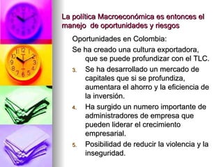 La política Macroeconómica es entonces el manejo  de oportunidades y riesgos Oportunidades en Colombia: Se ha creado una cultura exportadora, que se puede profundizar con el TLC. Se ha desarrollado un mercado de capitales que si se profundiza, aumentara el ahorro y la eficiencia de la inversión. Ha surgido un numero importante de administradores de empresa que pueden liderar el crecimiento empresarial. Posibilidad de reducir la violencia y la inseguridad. 