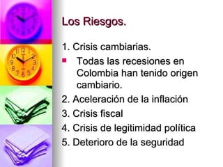Los Riesgos. 1. Crisis cambiarias. Todas las recesiones en Colombia han tenido origen cambiario. 2. Aceleración de la inflación 3. Crisis fiscal 4. Crisis de legitimidad política 5. Deterioro de la seguridad 