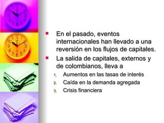 En el pasado, eventos internacionales han llevado a una reversión en los flujos de capitales. La salida de capitales, externos y de colombianos, lleva a  Aumentos en las tasas de interés Caída en la demanda agregada Crisis financiera 
