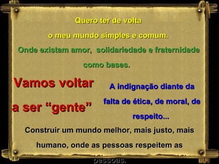 Quero ter de volta o meu mundo simples e comum. Vamos voltar a ser “gente”  Onde existam amor,  solidariedade e fraternidade como bases.   A indignação diante da falta de ética, de moral, de respeito...  Construir um mundo melhor, mais justo, mais humano, onde as pessoas respeitem as pessoas. 