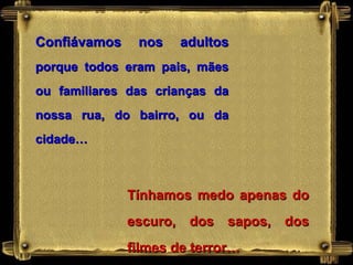 Confiávamos nos adultos  porque todos eram pais, mães ou familiares das crianças da nossa rua, do bairro, ou da cidade… Tínhamos medo apenas do escuro, dos sapos, dos filmes de terror… 