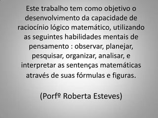 Este trabalho tem como objetivo o
  desenvolvimento da capacidade de
raciocínio lógico matemático, utilizando
  as seguintes habilidades mentais de
    pensamento : observar, planejar,
     pesquisar, organizar, analisar, e
 interpretar as sentenças matemáticas
   através de suas fórmulas e figuras.

       (Porfº Roberta Esteves)
 