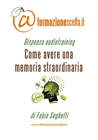  
 



      Dispensa audiotraining
      Come avere una
    memoria straordinaria

                                 




        di Fabio Seghetti
         www.formazionescelta.it 
 
