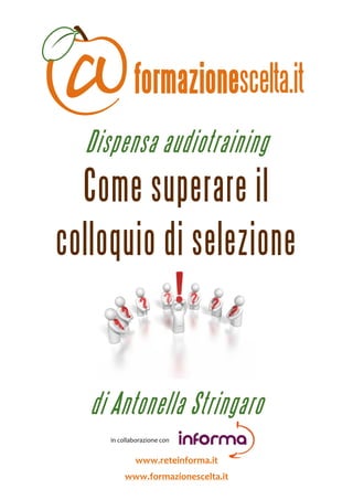  



                Dispensa audiotraining
  Come superare il
colloquio di selezione

                                                                      


                  di Antonella Stringaro
                                        
                                        in collaborazione con 
                                                                  

                                           www.reteinforma.it 
                                     www.formazionescelta.it 
 
