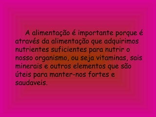 A alimentação é importante porque é
através da alimentação que adquirimos
nutrientes suficientes para nutrir o
nosso organismo, ou seja vitaminas, sais
minerais e outros elementos que são
úteis para manter-nos fortes e
saudaveis.
 
