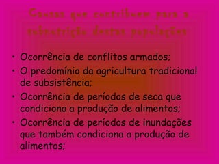 Causas que contribuem para a
subnutrição destas populações
• Ocorrência de conflitos armados;
• O predomínio da agricultura tradicional
de subsistência;
• Ocorrência de períodos de seca que
condiciona a produção de alimentos;
• Ocorrência de períodos de inundações
que também condiciona a produção de
alimentos;
 