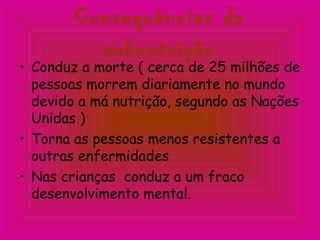 Consequências da
subnutrição
• Conduz a morte ( cerca de 25 milhões de
pessoas morrem diariamente no mundo
devido a má nutrição, segundo as Nações
Unidas )
• Torna as pessoas menos resistentes a
outras enfermidades
• Nas crianças conduz a um fraco
desenvolvimento mental.
 