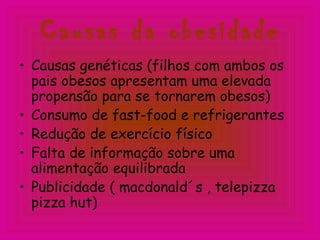 Causas da obesidade
• Causas genéticas (filhos com ambos os
pais obesos apresentam uma elevada
propensão para se tornarem obesos)
• Consumo de fast-food e refrigerantes
• Redução de exercício físico
• Falta de informação sobre uma
alimentação equilibrada
• Publicidade ( macdonald´s , telepizza
pizza hut)
 
