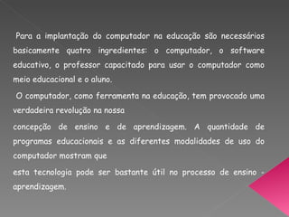 Para a implantação do computador na educação são necessários basicamente quatro ingredientes: o computador, o software educativo, o professor capacitado para usar o computador como meio educacional e o aluno. O computador, como ferramenta na educação, tem provocado uma verdadeira revolução na nossa concepção de ensino e de aprendizagem. A quantidade de programas educacionais e as diferentes modalidades de uso do computador mostram que esta tecnologia pode ser bastante útil no processo de ensino - aprendizagem. 