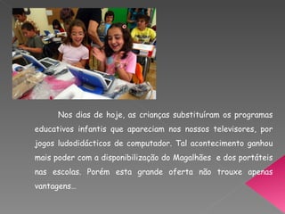 Nos dias de hoje, as crianças substituíram os programas educativos infantis que apareciam nos nossos televisores, por jogos ludodidácticos de computador. Tal acontecimento ganhou mais poder com a disponibilização do Magalhães  e dos portáteis nas escolas. Porém esta grande oferta não trouxe apenas vantagens… 