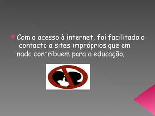 Com o acesso à internet, foi facilitado o  contacto a sites impróprios que em nada contribuem para a educação; 