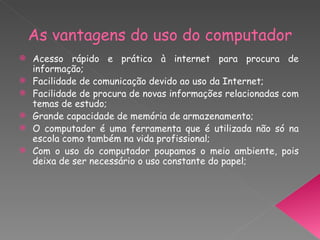 As vantagens do uso do computador Acesso rápido e prático à internet para procura de informação; Facilidade de comunicação devido ao uso da Internet; Facilidade de procura de novas informações relacionadas com temas de estudo; Grande capacidade de memória de armazenamento; O computador é uma ferramenta que é utilizada não só na escola como também na vida profissional; Com o uso do computador poupamos o meio ambiente, pois deixa de ser necessário o uso constante do papel; 
